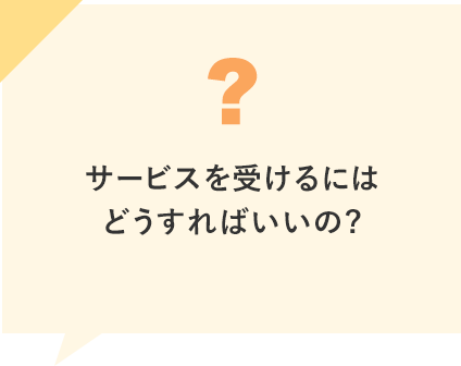 サービスを受けるにはどうすればいいの?